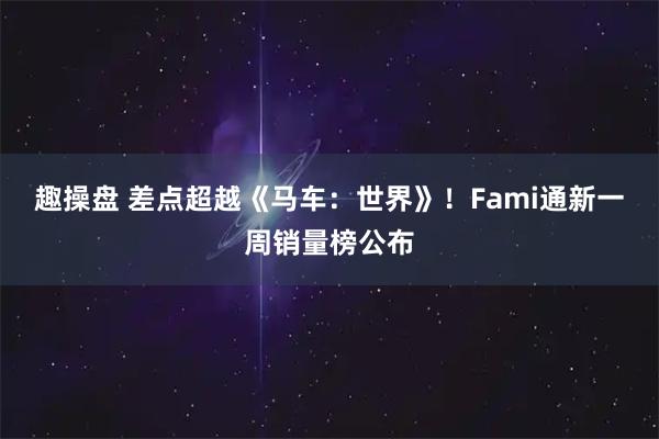 趣操盘 差点超越《马车：世界》！Fami通新一周销量榜公布