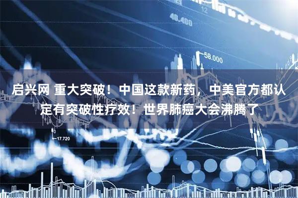 启兴网 重大突破！中国这款新药，中美官方都认定有突破性疗效！世界肺癌大会沸腾了