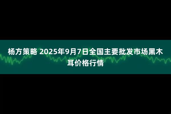 杨方策略 2025年9月7日全国主要批发市场黑木耳价格行情