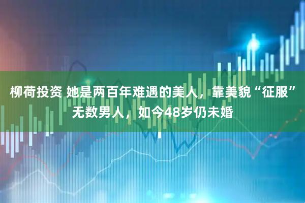 柳荷投资 她是两百年难遇的美人，靠美貌“征服”无数男人，如今48岁仍未婚