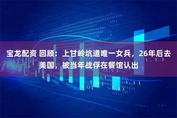 宝龙配资 回顾：上甘岭坑道唯一女兵，26年后去美国，被当年战俘在餐馆认出