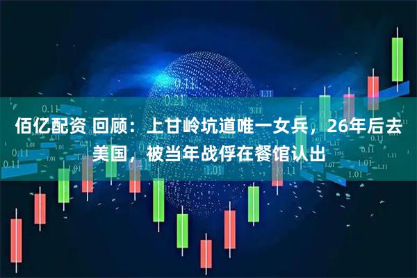 佰亿配资 回顾：上甘岭坑道唯一女兵，26年后去美国，被当年战俘在餐馆认出
