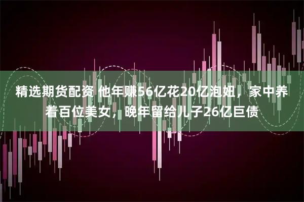 精选期货配资 他年赚56亿花20亿泡妞，家中养着百位美女，晚年留给儿子26亿巨债