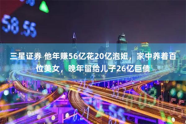 三星证券 他年赚56亿花20亿泡妞，家中养着百位美女，晚年留给儿子26亿巨债