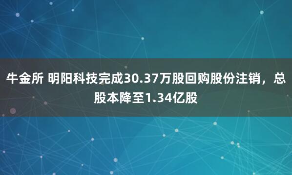 牛金所 明阳科技完成30.37万股回购股份注销，总股本降至1.34亿股