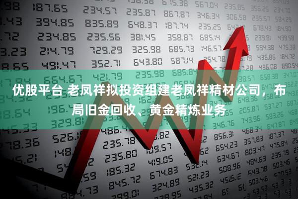 优股平台 老凤祥拟投资组建老凤祥精材公司，布局旧金回收、黄金精炼业务