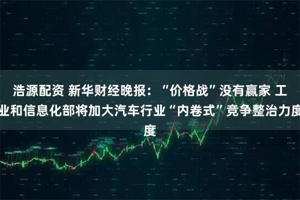 浩源配资 新华财经晚报：“价格战”没有赢家 工业和信息化部将加大汽车行业“内卷式”竞争整治力度