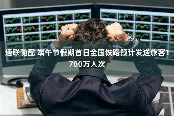 通联随配 端午节假期首日全国铁路预计发送旅客1780万人次