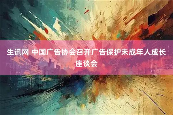 生讯网 中国广告协会召开广告保护未成年人成长座谈会