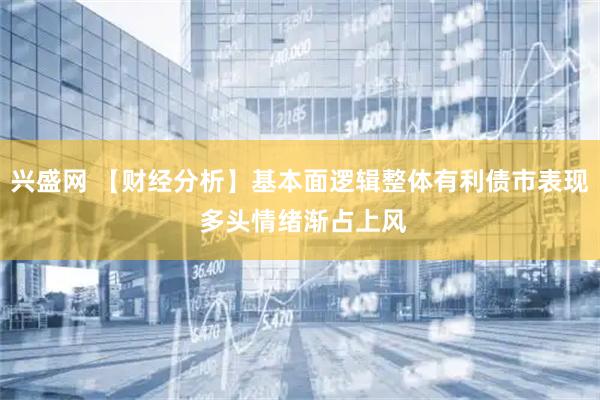 兴盛网 【财经分析】基本面逻辑整体有利债市表现 多头情绪渐占上风