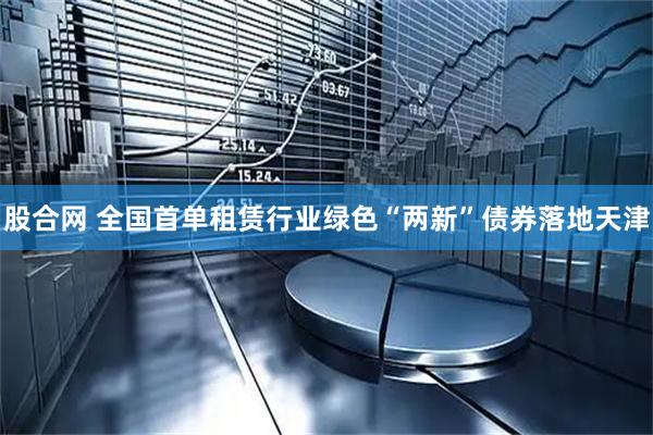 股合网 全国首单租赁行业绿色“两新”债券落地天津