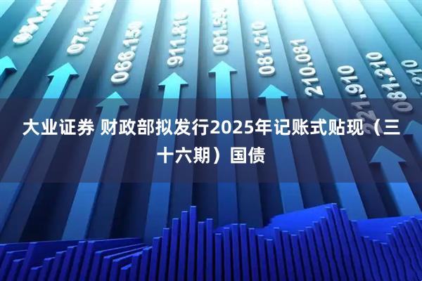 大业证券 财政部拟发行2025年记账式贴现（三十六期）国债
