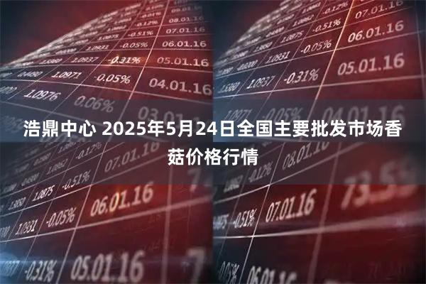 浩鼎中心 2025年5月24日全国主要批发市场香菇价格行情