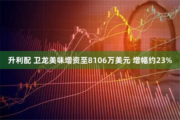 升利配 卫龙美味增资至8106万美元 增幅约23%