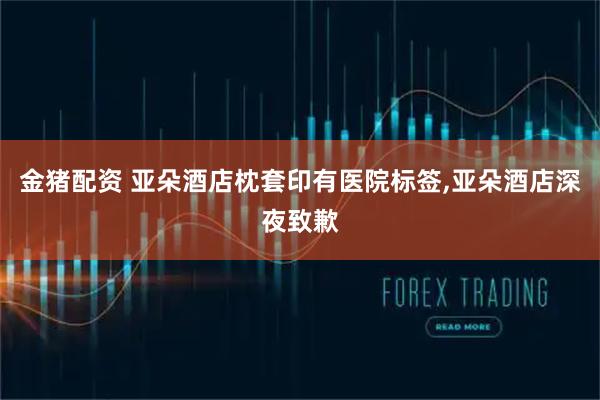 金猪配资 亚朵酒店枕套印有医院标签,亚朵酒店深夜致歉