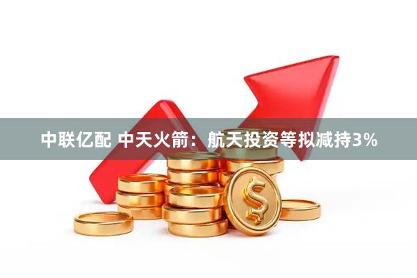 中联亿配 中天火箭：航天投资等拟减持3%