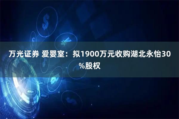 万光证券 爱婴室：拟1900万元收购湖北永怡30%股权