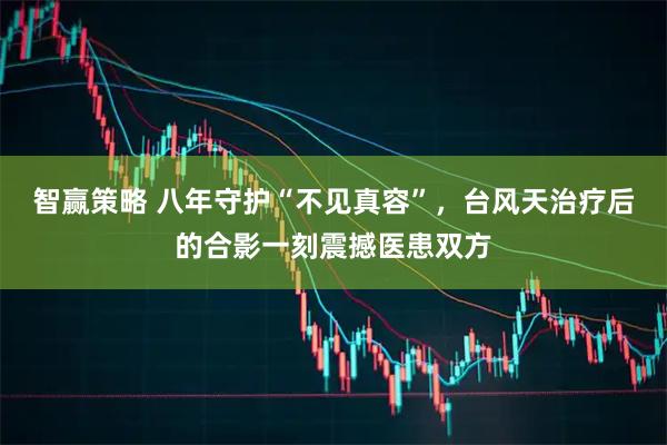 智赢策略 八年守护“不见真容”，台风天治疗后的合影一刻震撼医患双方
