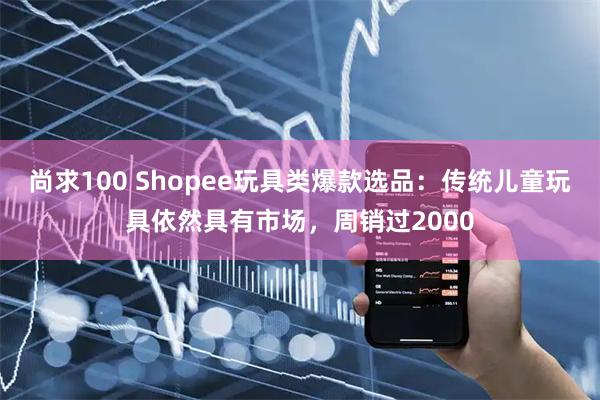 尚求100 Shopee玩具类爆款选品：传统儿童玩具依然具有市场，周销过2000