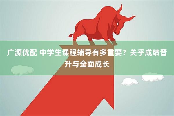 广源优配 中学生课程辅导有多重要？关乎成绩晋升与全面成长