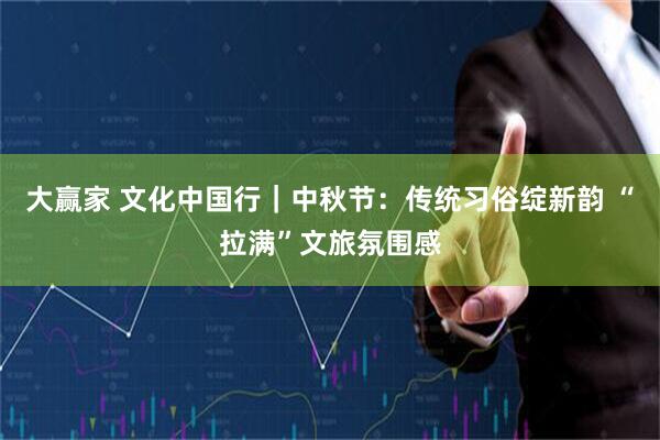 大赢家 文化中国行｜中秋节：传统习俗绽新韵 “拉满”文旅氛围感