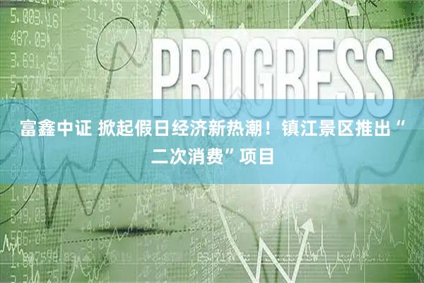 富鑫中证 掀起假日经济新热潮！镇江景区推出“二次消费”项目