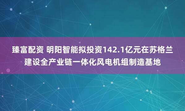 臻富配资 明阳智能拟投资142.1亿元在苏格兰建设全产业链一体化风电机组制造基地