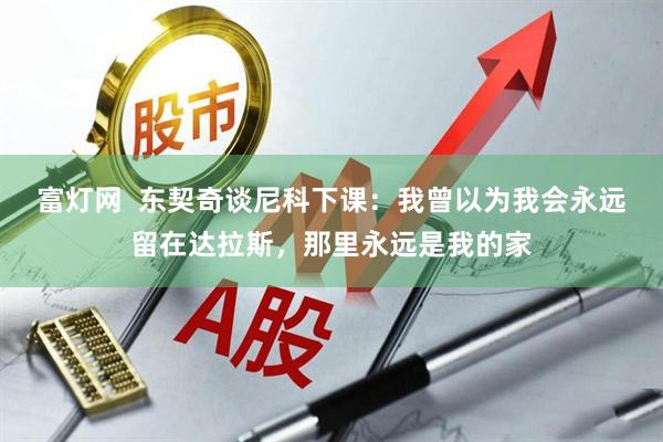 富灯网 东契奇谈尼科下课:我曾以为我会永远留在达拉斯,那里永远是我的家