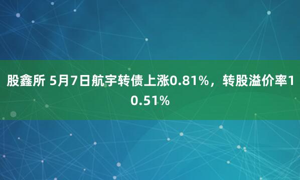 股鑫所 5月7日航宇转债上涨0.81%，转股溢价率10.51%