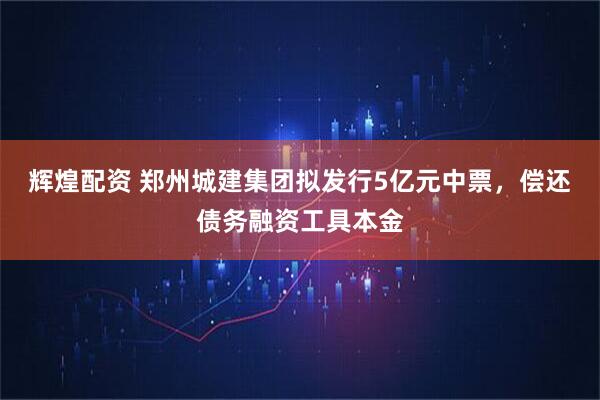 辉煌配资 郑州城建集团拟发行5亿元中票，偿还债务融资工具本金