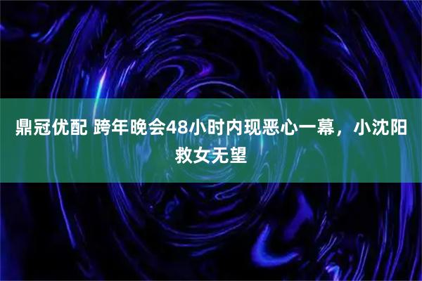 鼎冠优配 跨年晚会48小时内现恶心一幕，小沈阳救女无望