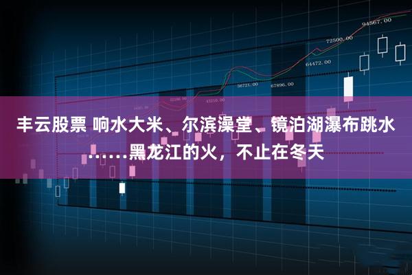 丰云股票 响水大米、尔滨澡堂、镜泊湖瀑布跳水……黑龙江的火，不止在冬天