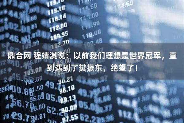 鼎合网 程靖淇说：以前我们理想是世界冠军，直到遇到了樊振东，绝望了！